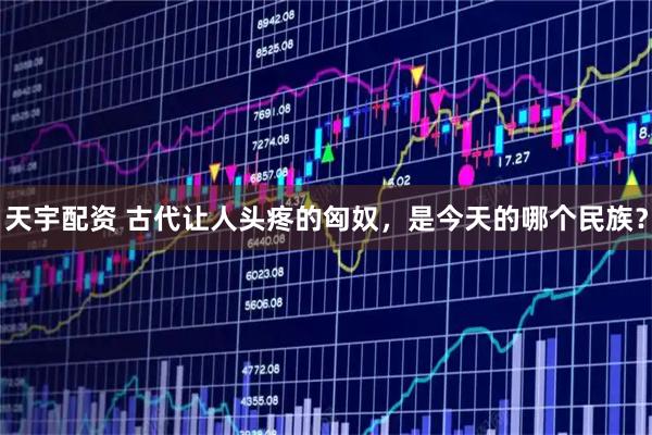 天宇配资 古代让人头疼的匈奴，是今天的哪个民族？