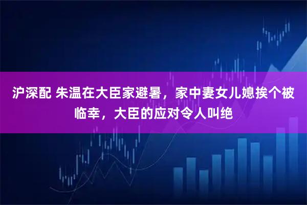 沪深配 朱温在大臣家避暑，家中妻女儿媳挨个被临幸，大臣的应对令人叫绝