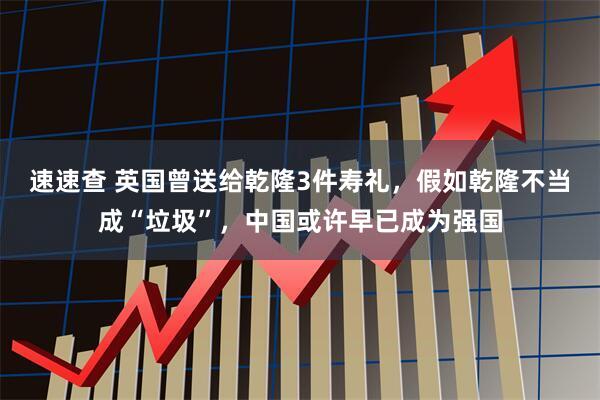 速速查 英国曾送给乾隆3件寿礼，假如乾隆不当成“垃圾”，中国或许早已成为强国