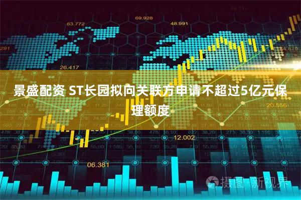 景盛配资 ST长园拟向关联方申请不超过5亿元保理额度