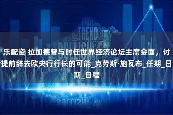 乐配资 拉加德曾与时任世界经济论坛主席会面，讨论提前辞去欧央行行长的可能_克劳斯·施瓦布_任期_日程