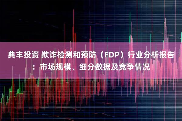 典丰投资 欺诈检测和预防（FDP）行业分析报告：市场规模、细分数据及竞争情况