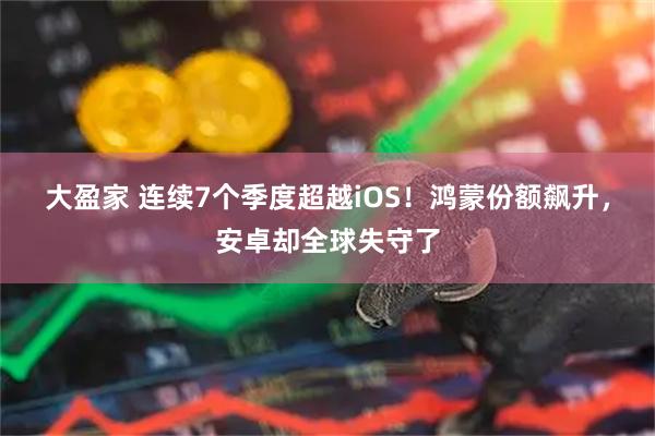 大盈家 连续7个季度超越iOS！鸿蒙份额飙升，安卓却全球失守了
