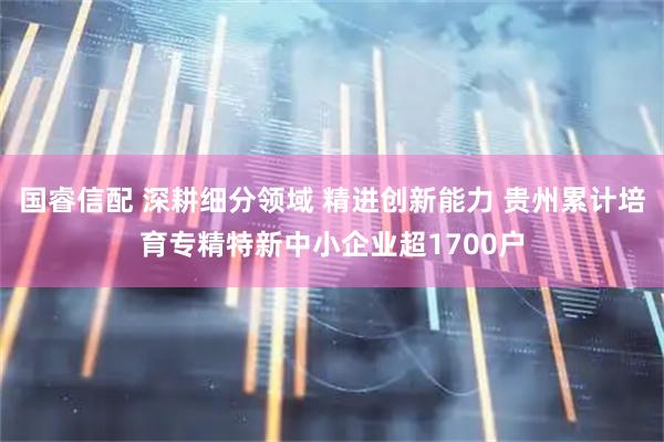 国睿信配 深耕细分领域 精进创新能力 贵州累计培育专精特新中小企业超1700户