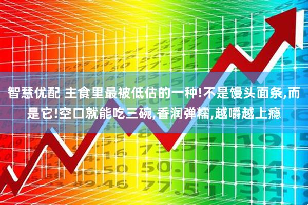 智慧优配 主食里最被低估的一种!不是馒头面条,而是它!空口就能吃三碗,香润弹糯,越嚼越上瘾