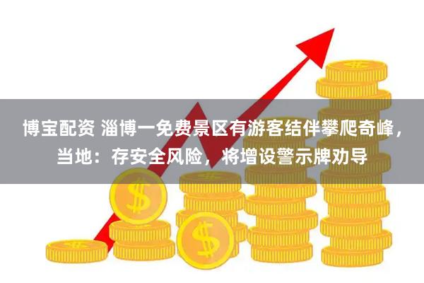 博宝配资 淄博一免费景区有游客结伴攀爬奇峰，当地：存安全风险，将增设警示牌劝导