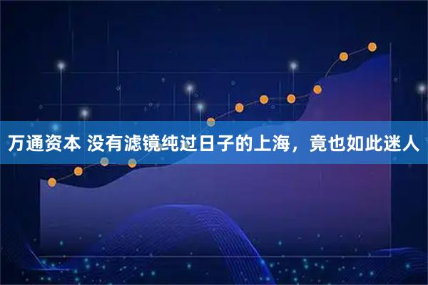 万通资本 没有滤镜纯过日子的上海，竟也如此迷人